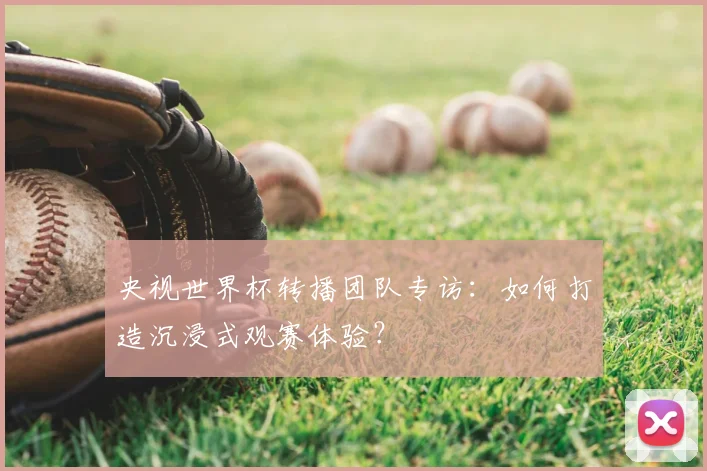 央视世界杯转播团队专访：如何打造沉浸式观赛体验？