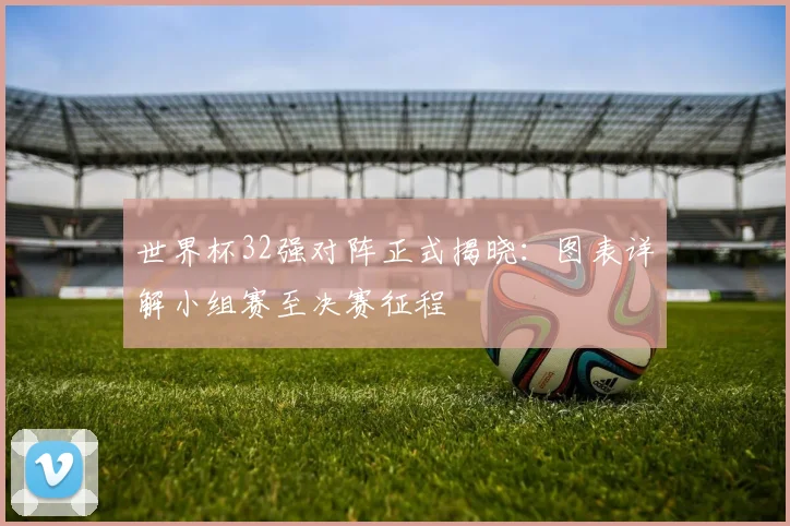 世界杯32强对阵正式揭晓:图表详解小组赛至决赛征程
