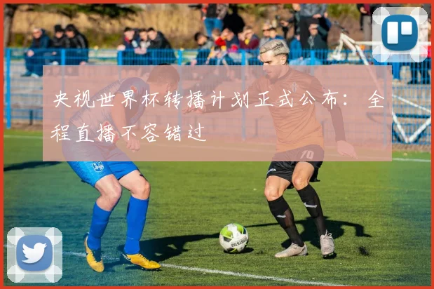 央视世界杯转播计划正式公布：全程直播不容错过