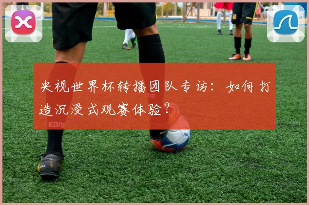 央视世界杯转播团队专访：如何打造沉浸式观赛体验？