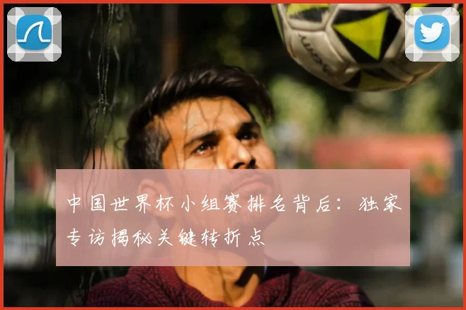 中国世界杯小组赛排名背后：独家专访揭秘关键转折点