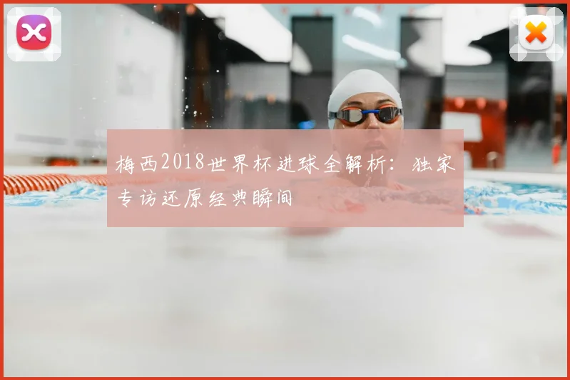 梅西2018世界杯进球全解析：独家专访还原经典瞬间