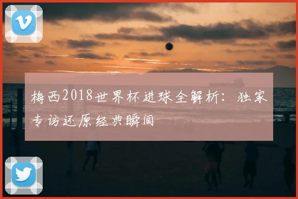梅西2018世界杯进球全解析：独家专访还原经典瞬间