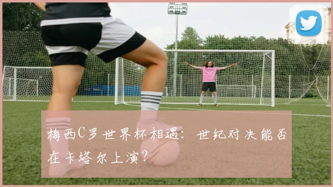 梅西C罗世界杯相遇：世纪对决能否在卡塔尔上演？