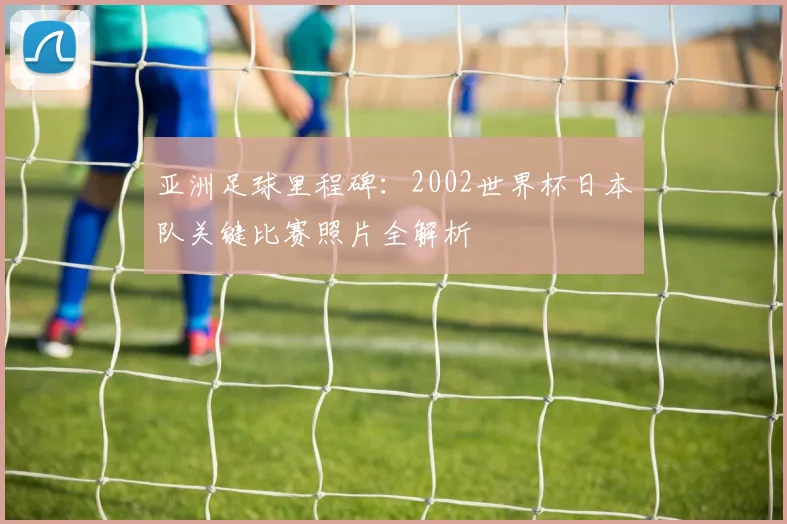 亚洲足球里程碑:2002世界杯日本队关键比赛照片全解析