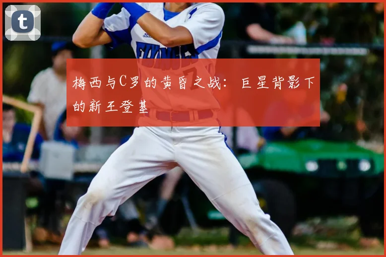 梅西与C罗的黄昏之战：巨星背影下的新王登基