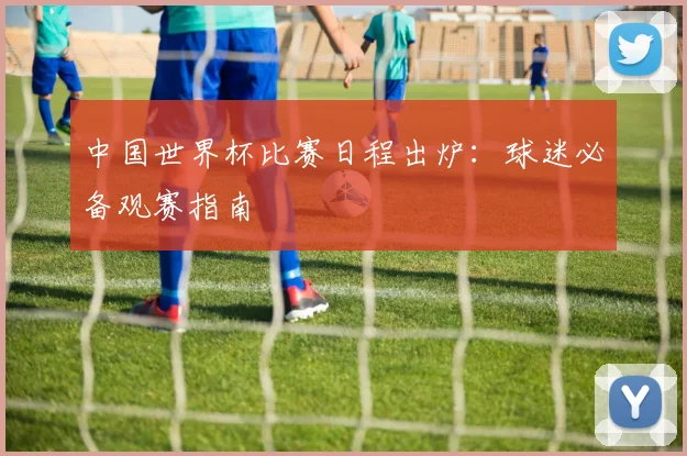 中国世界杯比赛日程出炉：球迷必备观赛指南
