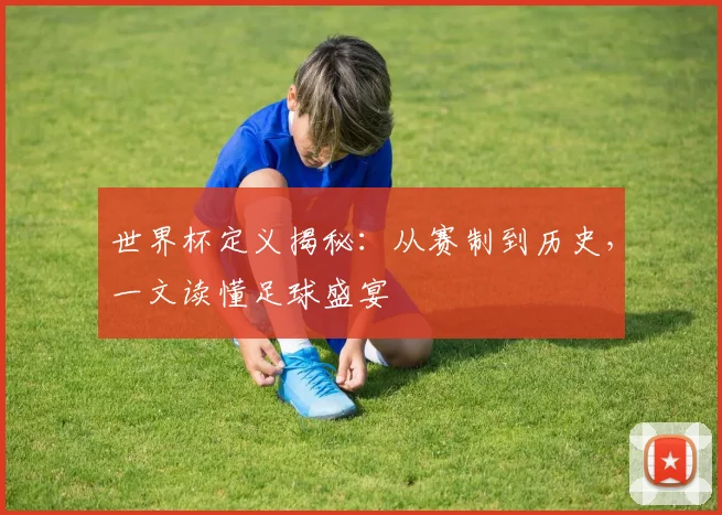 世界杯定义揭秘：从赛制到历史，一文读懂足球盛宴