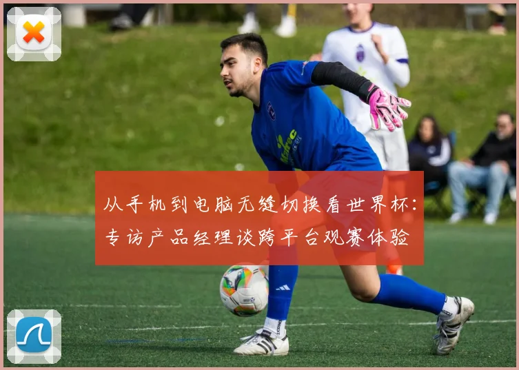 从手机到电脑无缝切换看世界杯：专访产品经理谈跨平台观赛体验
