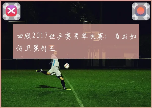 回顾2017世乒赛男单决赛：马龙如何卫冕封王